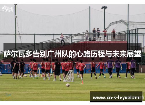 萨尔瓦多告别广州队的心路历程与未来展望