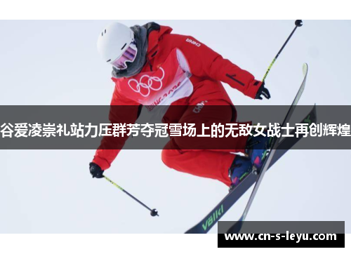 谷爱凌崇礼站力压群芳夺冠雪场上的无敌女战士再创辉煌