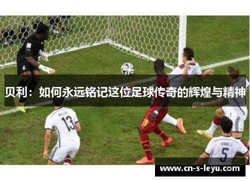 贝利：如何永远铭记这位足球传奇的辉煌与精神