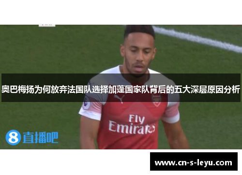 奥巴梅扬为何放弃法国队选择加蓬国家队背后的五大深层原因分析