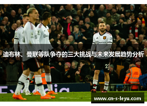 迪布林、曼联等队争夺的三大挑战与未来发展趋势分析