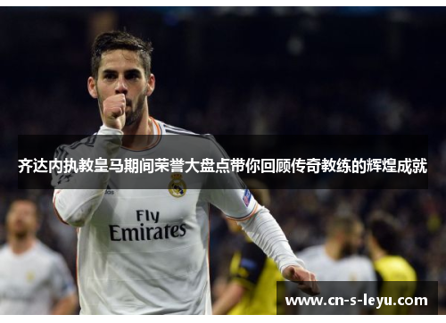 齐达内执教皇马期间荣誉大盘点带你回顾传奇教练的辉煌成就