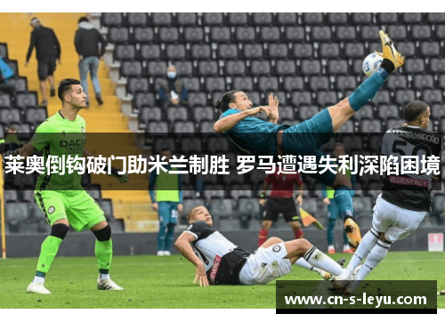 莱奥倒钩破门助米兰制胜 罗马遭遇失利深陷困境