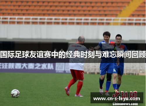 国际足球友谊赛中的经典时刻与难忘瞬间回顾