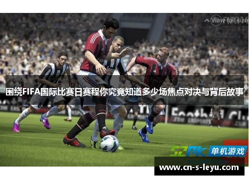 围绕FIFA国际比赛日赛程你究竟知道多少场焦点对决与背后故事