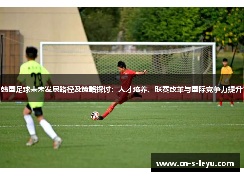 韩国足球未来发展路径及策略探讨：人才培养、联赛改革与国际竞争力提升