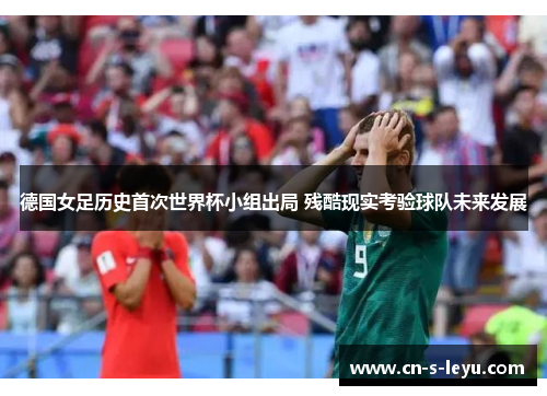 德国女足历史首次世界杯小组出局 残酷现实考验球队未来发展
