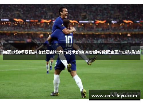 梅西欧联杯赛场进攻端贡献能力与战术价值深度解析数据表现与球队影响