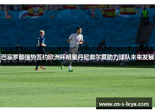巴塞罗那强势签约欧洲杯明星丹尼奥尔莫助力球队未来发展